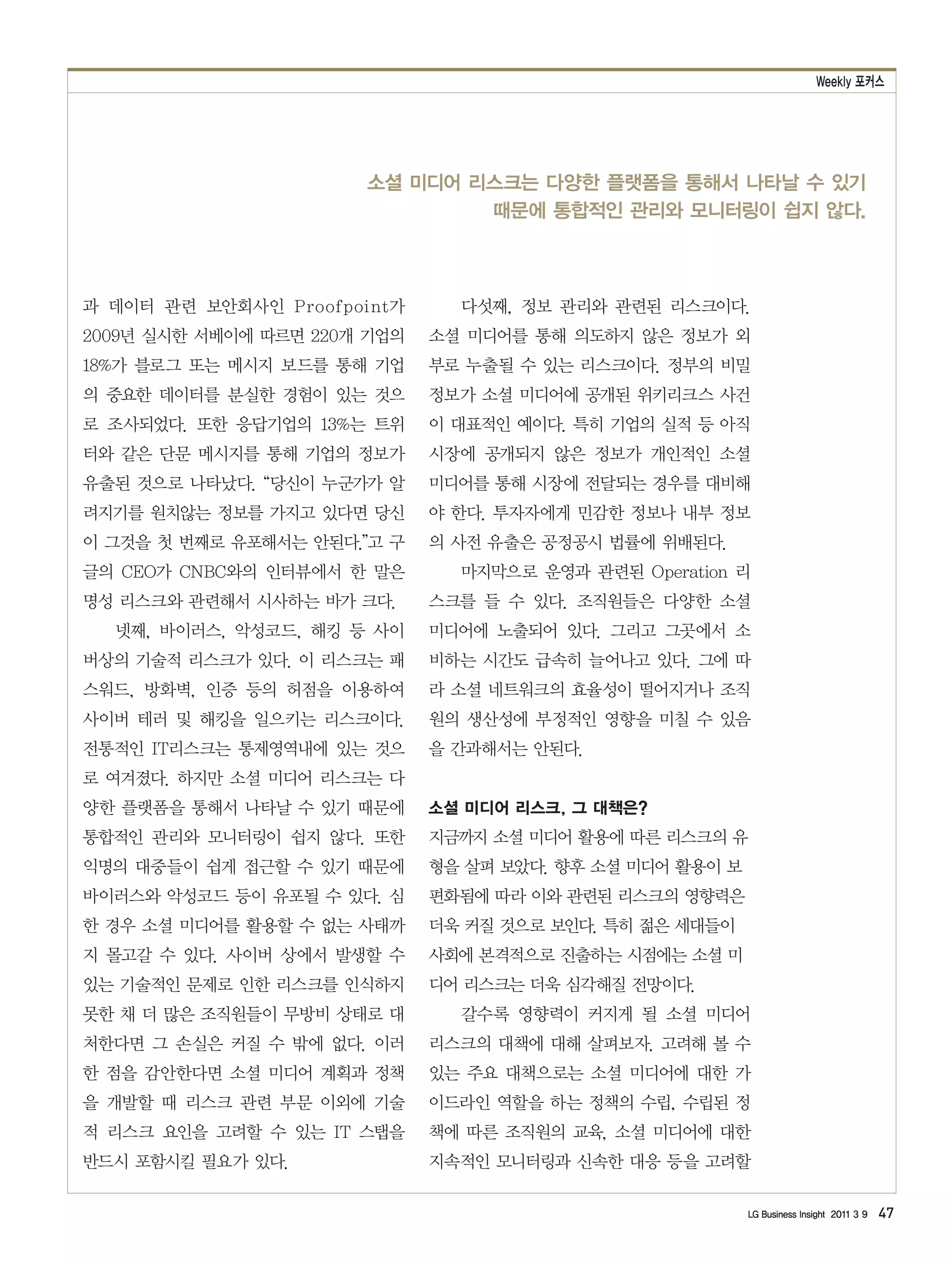 Weekly 포커스




                       소셜 미디어 리스크는 다양한 플랫폼을 통해서 나타날 수 있기
                               때문에 통합적인 관리와 모니터링이 쉽지 않다.



과 데이터 관련 보안회사인 Proofpoint가      다섯째, 정보 관리와 관련된 리스크이다.
2009년 실시한 서베이에 따르면 220개 기업의   소셜 미디어를 통해 의도하지 않은 정보가 외
18%가 블로그 또는 메시지 보드를 통해 기업     부로 누출될 수 있는 리스크이다. 정부의 비밀
의 중요한 데이터를 분실한 경험이 있는 것으      정보가 소셜 미디어에 공개된 위키리크스 사건
로 조사되었다. 또한 응답기업의 13%는 트위     이 대표적인 예이다. 특히 기업의 실적 등 아직
터와 같은 단문 메시지를 통해 기업의 정보가      시장에 공개되지 않은 정보가 개인적인 소셜
유출된 것으로 나타났다. “당신이 누군가가 알     미디어를 통해 시장에 전달되는 경우를 대비해
려지기를 원치않는 정보를 가지고 있다면 당신      야 한다. 투자자에게 민감한 정보나 내부 정보
이 그것을 첫 번째로 유포해서는 안된다.”고 구    의 사전 유출은 공정공시 법률에 위배된다.
글의 CEO가 CNBC와의 인터뷰에서 한 말은       마지막으로 운영과 관련된 Operation 리
명성 리스크와 관련해서 시사하는 바가 크다.      스크를 들 수 있다. 조직원들은 다양한 소셜
  넷째, 바이러스, 악성코드, 해킹 등 사이     미디어에 노출되어 있다. 그리고 그곳에서 소
버상의 기술적 리스크가 있다. 이 리스크는 패     비하는 시간도 급속히 늘어나고 있다. 그에 따
스워드, 방화벽, 인증 등의 허점을 이용하여      라 소셜 네트워크의 효율성이 떨어지거나 조직
사이버 테러 및 해킹을 일으키는 리스크이다.      원의 생산성에 부정적인 영향을 미칠 수 있음
전통적인 IT리스크는 통제영역내에 있는 것으      을 간과해서는 안된다.
로 여겨졌다. 하지만 소셜 미디어 리스크는 다
양한 플랫폼을 통해서 나타날 수 있기 때문에      소셜 미디어 리스크, 그 대책은?
통합적인 관리와 모니터링이 쉽지 않다. 또한      지금까지 소셜 미디어 활용에 따른 리스크의 유
익명의 대중들이 쉽게 접근할 수 있기 때문에      형을 살펴 보았다. 향후 소셜 미디어 활용이 보
바이러스와 악성코드 등이 유포될 수 있다. 심     편화됨에 따라 이와 관련된 리스크의 영향력은
한 경우 소셜 미디어를 활용할 수 없는 사태까     더욱 커질 것으로 보인다. 특히 젊은 세대들이
지 몰고갈 수 있다. 사이버 상에서 발생할 수     사회에 본격적으로 진출하는 시점에는 소셜 미
있는 기술적인 문제로 인한 리스크를 인식하지      디어 리스크는 더욱 심각해질 전망이다.
못한 채 더 많은 조직원들이 무방비 상태로 대       갈수록 영향력이 커지게 될 소셜 미디어
처한다면 그 손실은 커질 수 밖에 없다. 이러     리스크의 대책에 대해 살펴보자. 고려해 볼 수
한 점을 감안한다면 소셜 미디어 계획과 정책      있는 주요 대책으로는 소셜 미디어에 대한 가
을 개발할 때 리스크 관련 부문 이외에 기술      이드라인 역할을 하는 정책의 수립, 수립된 정
적 리스크 요인을 고려할 수 있는 IT 스탭을     책에 따른 조직원의 교육, 소셜 미디어에 대한
반드시 포함시킬 필요가 있다.              지속적인 모니터링과 신속한 대응 등을 고려할

                                                           LG Business Insight 2011 3 9   47
 