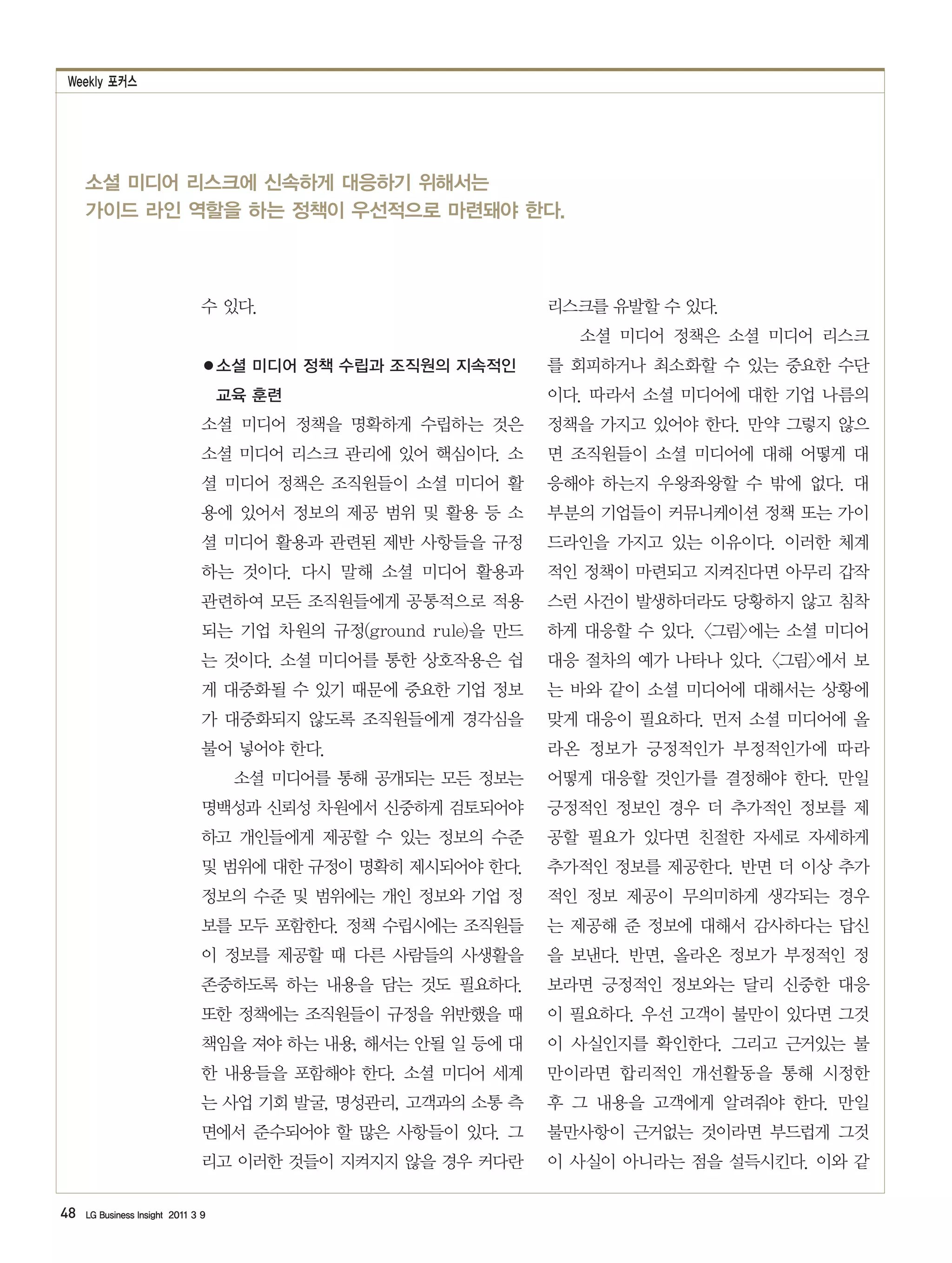 Weekly 포커스




     소셜 미디어 리스크에 신속하게 대응하기 위해서는
     가이드 라인 역할을 하는 정책이 우선적으로 마련돼야 한다.



                                수 있다.                           리스크를 유발할 수 있다.
                                                                  소셜 미디어 정책은 소셜 미디어 리스크
                                ●소셜 미디어 정책 수립과 조직원의 지속적인        를 회피하거나 최소화할 수 있는 중요한 수단
                                    교육 훈련                       이다. 따라서 소셜 미디어에 대한 기업 나름의
                                소셜 미디어 정책을 명확하게 수립하는 것은         정책을 가지고 있어야 한다. 만약 그렇지 않으
                                소셜 미디어 리스크 관리에 있어 핵심이다. 소       면 조직원들이 소셜 미디어에 대해 어떻게 대
                                셜 미디어 정책은 조직원들이 소셜 미디어 활        응해야 하는지 우왕좌왕할 수 밖에 없다. 대
                                용에 있어서 정보의 제공 범위 및 활용 등 소       부분의 기업들이 커뮤니케이션 정책 또는 가이
                                셜 미디어 활용과 관련된 제반 사항들을 규정        드라인을 가지고 있는 이유이다. 이러한 체계
                                하는 것이다. 다시 말해 소셜 미디어 활용과        적인 정책이 마련되고 지켜진다면 아무리 갑작
                                관련하여 모든 조직원들에게 공통적으로 적용         스런 사건이 발생하더라도 당황하지 않고 침착
                                되는 기업 차원의 규정(ground rule)을 만드   하게 대응할 수 있다. <그림>에는 소셜 미디어
                                는 것이다. 소셜 미디어를 통한 상호작용은 쉽       대응 절차의 예가 나타나 있다. <그림>에서 보
                                게 대중화될 수 있기 때문에 중요한 기업 정보       는 바와 같이 소셜 미디어에 대해서는 상황에
                                가 대중화되지 않도록 조직원들에게 경각심을         맞게 대응이 필요하다. 먼저 소셜 미디어에 올
                                불어 넣어야 한다.                      라온 정보가 긍정적인가 부정적인가에 따라
                                     소셜 미디어를 통해 공개되는 모든 정보는     어떻게 대응할 것인가를 결정해야 한다. 만일
                                명백성과 신뢰성 차원에서 신중하게 검토되어야        긍정적인 정보인 경우 더 추가적인 정보를 제
                                하고 개인들에게 제공할 수 있는 정보의 수준        공할 필요가 있다면 친절한 자세로 자세하게
                                및 범위에 대한 규정이 명확히 제시되어야 한다.      추가적인 정보를 제공한다. 반면 더 이상 추가
                                정보의 수준 및 범위에는 개인 정보와 기업 정       적인 정보 제공이 무의미하게 생각되는 경우
                                보를 모두 포함한다. 정책 수립시에는 조직원들       는 제공해 준 정보에 대해서 감사하다는 답신
                                이 정보를 제공할 때 다른 사람들의 사생활을        을 보낸다. 반면, 올라온 정보가 부정적인 정
                                존중하도록 하는 내용을 담는 것도 필요하다.        보라면 긍정적인 정보와는 달리 신중한 대응
                                또한 정책에는 조직원들이 규정을 위반했을 때        이 필요하다. 우선 고객이 불만이 있다면 그것
                                책임을 져야 하는 내용, 해서는 안될 일 등에 대     이 사실인지를 확인한다. 그리고 근거있는 불
                                한 내용들을 포함해야 한다. 소셜 미디어 세계       만이라면 합리적인 개선활동을 통해 시정한
                                는 사업 기회 발굴, 명성관리, 고객과의 소통 측     후 그 내용을 고객에게 알려줘야 한다. 만일
                                면에서 준수되어야 할 많은 사항들이 있다. 그       불만사항이 근거없는 것이라면 부드럽게 그것
                                리고 이러한 것들이 지켜지지 않을 경우 커다란       이 사실이 아니라는 점을 설득시킨다. 이와 같

48   LG Business Insight 2011 3 9
 