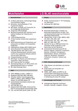 Mobiltelefon                                       LG BL40 newchocolate
     Besonderheiten                                  Display

     LG Black Label Series, hochwertiges Design      Großes, kontrastreiches 4’’ TFT-Farbdisplay
     mit kratzfestem Display                         mit 16M Farben
     Brilliantes, hochauflösendes 4” Full            Auflösung 345 x 800 Pixel
     Touchscreen Display
     MP3 Player, FM Radio und Transmitter für        Nachrichten
     ein einzigartiges Musikerlebnis
     Integrierter GPS Empfänger                      Multimedia-Mitteilungen: Erstellen von
     Benutzerfreundliches User Interface durch       Multimedia-Präsentationen mit Bild, Text
     taktiles Feedback bei Tastendruck &             und Sprachaufzeichnungen zum Versand an
     Widgets                                         MMS fähige Mobiltelefone
     3,5mm Klinkenanschluss                          Videoformate: H.263, H.264, MPEG4, WMV,
     TV-Out Funktion mittels eines zusätzlichen      AVI, DIVX, XVID, MP4, 3GP
     Kabels                                          Audio-Formate: AAC, AAC+, MP3, WMA,
     DLNA Unterstützung zum Präsentieren und         AMR, AC3, MIDI, WAV, 3GP
     Austauschen von Bildern mit kompatiblen         Speicher für bis zu 1000 Nachrichten mit
     Endgeräten                                      maximaler Größe (zusätzlich zu den
     Videotelefonie fähiges UMTS/HSDPA Gerät         Nachrichten auf der SIM-Karte)
     Stereo Bluetooth für kabellose Headsets         Automatische Worterkennung (T9) für
     1GB UMS Speicher über USB-2.0 zum               Deutsch, Englisch, Italienisch, Französisch,
     einfachen Datenaustausch zwischen Gerät         Spanisch, Griechisch, Portugiesisch,
     und PC ohne zusätzliche Software (ähnlich       Niederländisch, Dänisch, Schwedisch,
     wie bei einem USB-Stick)                        Ungarisch, Rumänisch, Slowakisch,
     Freisprechfunktion am Gerät                     Tschechisch, Kroatisch, Türkisch und
     MP3 Player mit Playlist und Unterteilung in     Russisch
     Interpreten, Alben und Genre
     MP3 Tracks als SMS Ton wählbar                  WAP, Internet und Download
     Multitasking fähig um z.B. MP3 zu hören und
     gleichzeitig Nachrichten zu verfassen           HTML-Browser zum darstellen von Internet
     MS E-Mail Exchange Client                       Seiten
                                                     E-Mail Client zum Versenden von
     Netz                                            Dateianhängen
                                                     HSDPA, UMTS, EDGE und GPRS für die
     UMTS (900MHz/2,1GHz) + HSDPA-7.2                schnelle Daten-Verbindung zum Internet
     Quadband (850/900/1800/1900 MHz)                Portal oder auch als UMTS/HSDPA Modem
     Schneller mobiler Internetzugang über           in Verbindung mit einem PC nutzbar
     HSDPA (7,2Mbps), UMTS (384kbps), EDGE
     (Klasse 12) und GPRS (Klasse 12)                Anwendungen und Formate
     Automatisches Umschalten zwischen den
     Frequenzbändern                                 Umfangreiche Organizer Funktionen:
     WiFi IEEE 802.11b/g                             Kontakte, Kalender, Aufgaben, Notizen
     Adaptive Multi Rate (AMR), Enhanced Full
     Rate für hervorragende Sprachqualität (EFR)
     Full- und Half-Rate Sprach-Codec (FR, HR)




                                                                        LG Electronics Deutschland GmbH
Irrtum und Änderungen vorbehalten.                                      Mobile Communication /
LGEDG-MC-PI_BL40-Produktinfo@2009-08-24.doc                             Product Introduction
Stand: 24.08.2009                                                       Jakob-Kaiser-Straße 12
                                                                        47877 Willich
                                                                        Tel. 02154 / 492-2187, Fax 02154 /492-2188
Seite 2 von 2                                                           http://www.lge.de
 