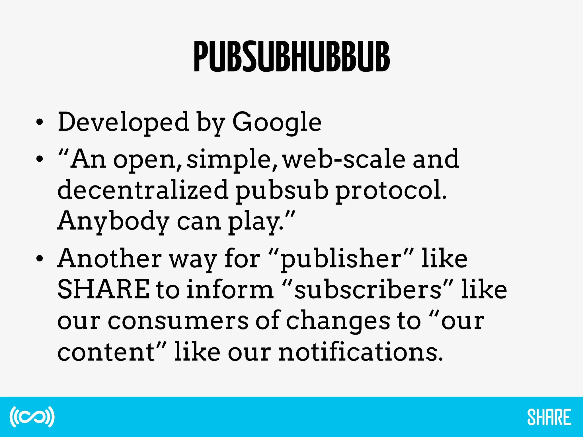 PUBSUBHUBBUB
•  Developed by Google
•  “An open,simple,web-scale and
decentralized pubsub protocol.
Anybody can play.”
•  Another way for “publisher” like
SHARE to inform “subscribers” like
our consumers of changes to “our
content” like our notifications.
 