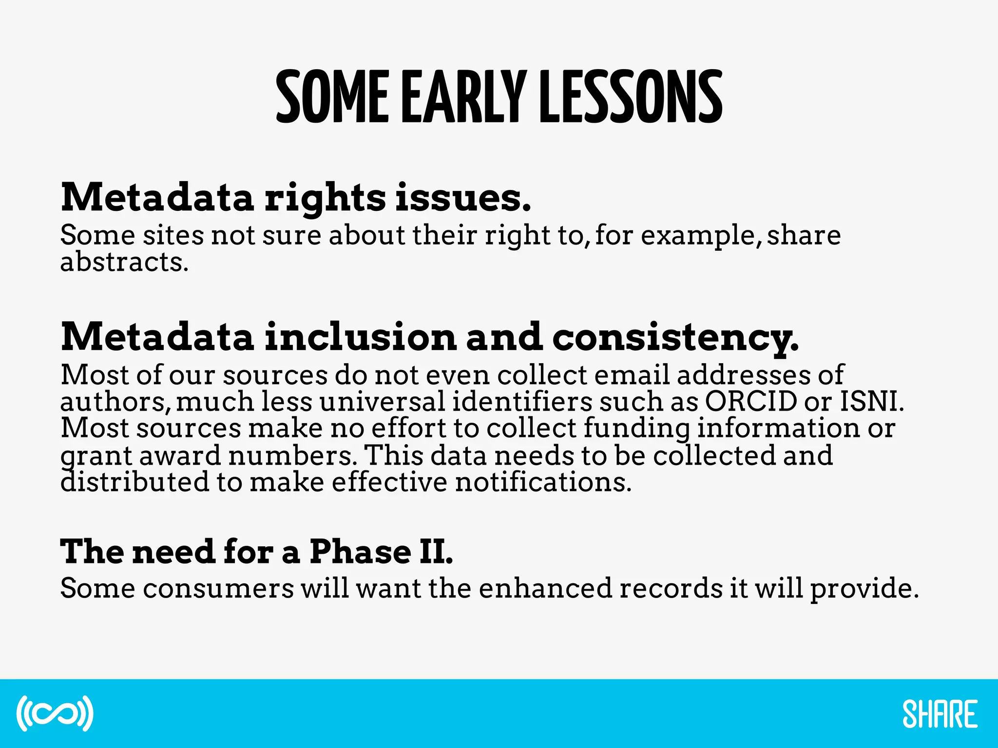 SOMEEARLYLESSONS
Metadata rights issues.
Some sites not sure about their right to,for example,share
abstracts.
Metadata inclusion and consistency.
Most of our sources do not even collect email addresses of
authors,much less universal identifiers such as ORCID or ISNI.
Most sources make no effort to collect funding information or
grant award numbers. This data needs to be collected and
distributed to make effective notifications.
The need for a Phase II.
Some consumers will want the enhanced records it will provide.
 