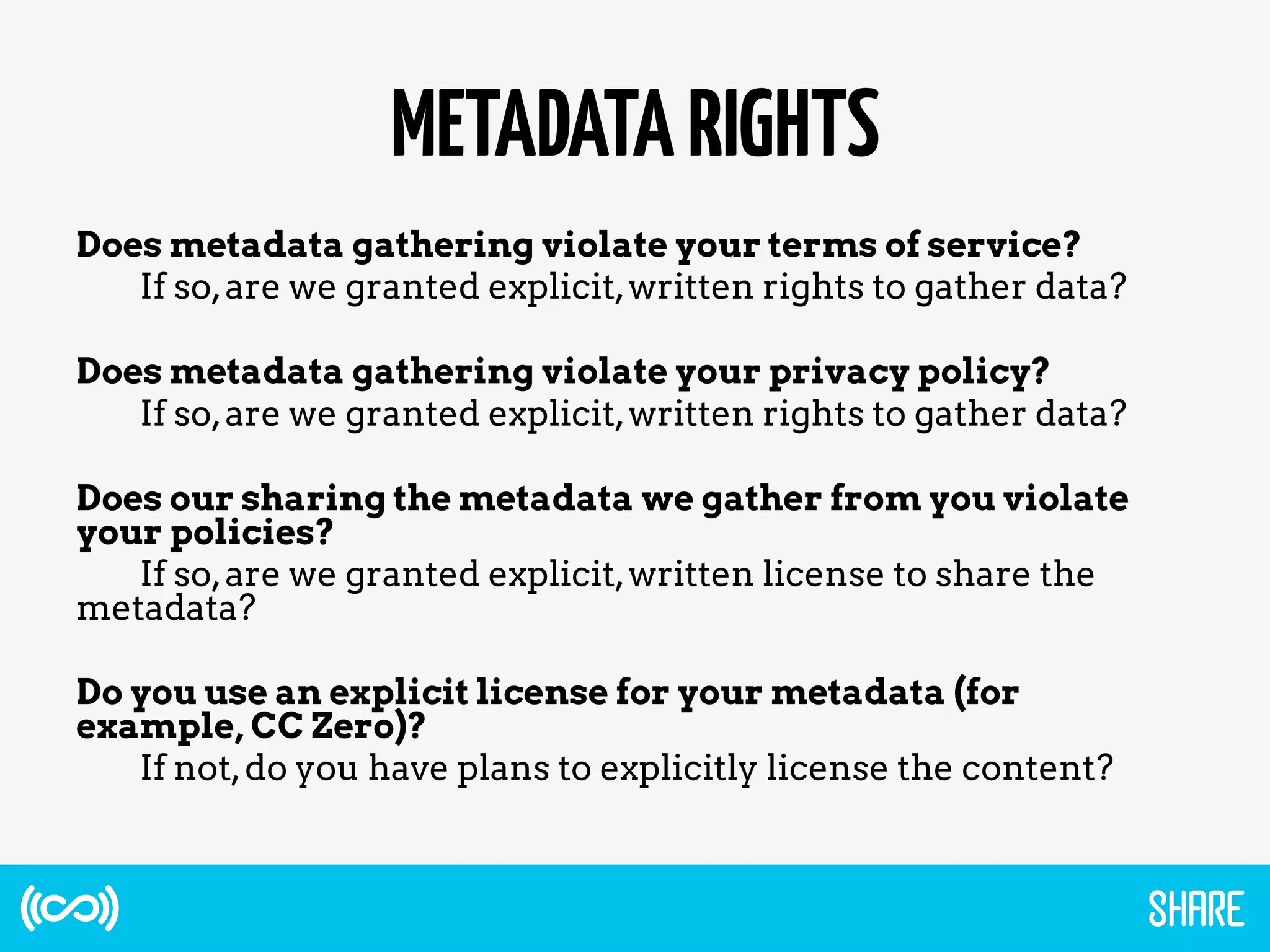 METADATARIGHTS
Does metadata gathering violate your terms of service?
If so,are we granted explicit,written rights to gather data?
Does metadata gathering violate your privacy policy?
If so,are we granted explicit,written rights to gather data?
Does our sharing the metadata we gather from you violate
your policies?
If so,are we granted explicit,written license to share the
metadata?
Do you use an explicit license for your metadata (for
example, CC Zero)?
If not,do you have plans to explicitly license the content?
 
