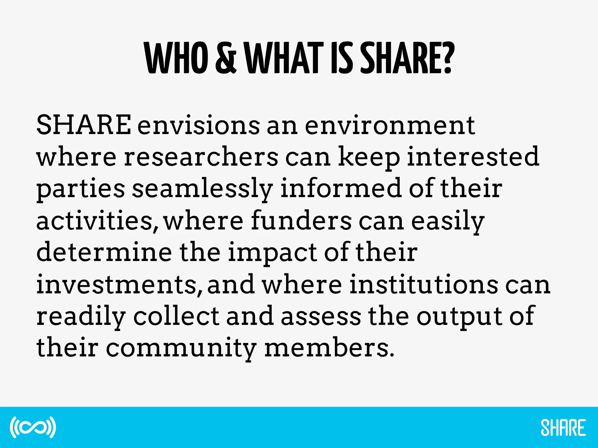 WHO&WHATISSHARE?
SHARE envisions an environment
where researchers can keep interested
parties seamlessly informed of their
activities,where funders can easily
determine the impact of their
investments,and where institutions can
readily collect and assess the output of
their community members.
 