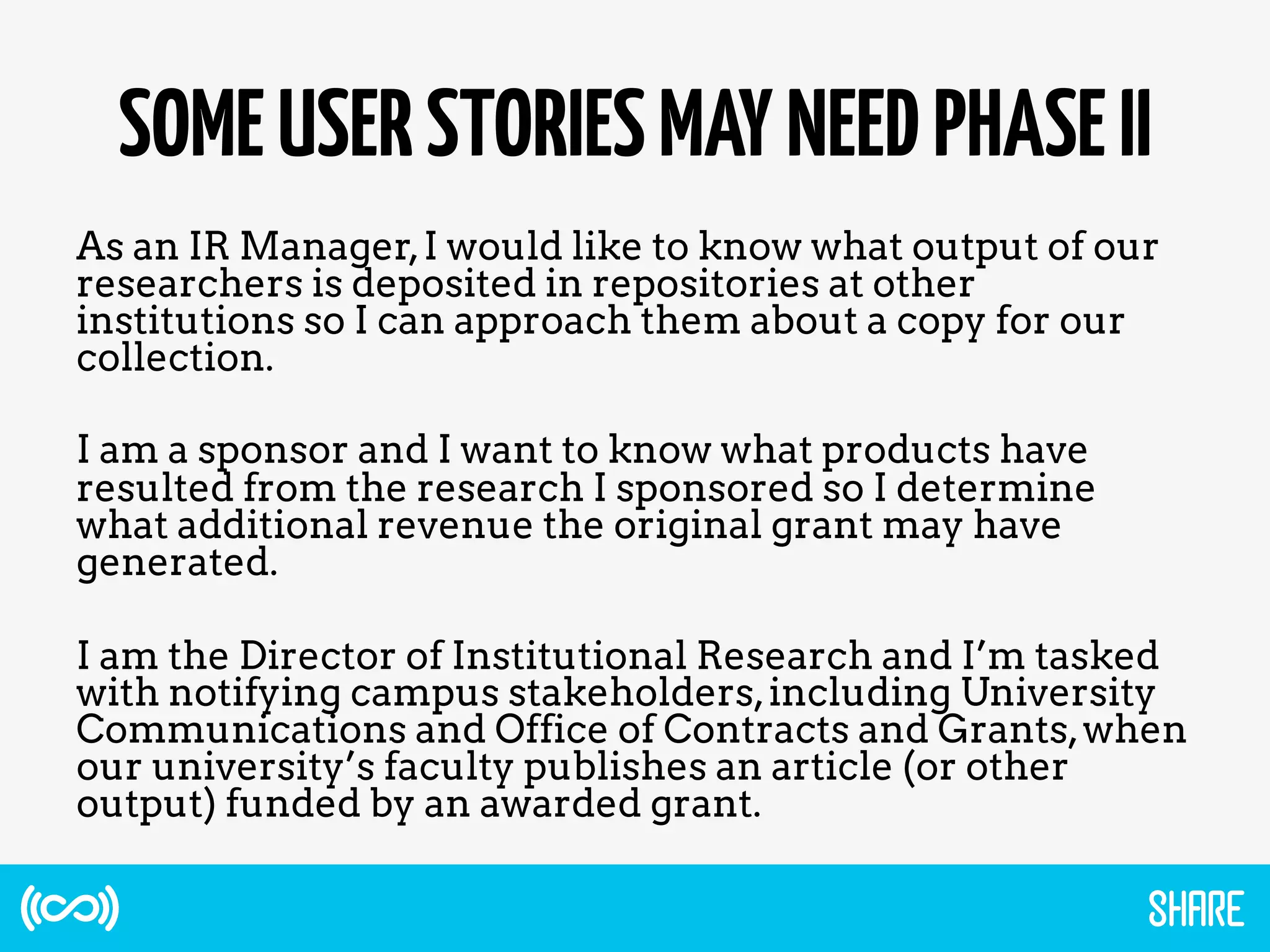SOMEUSERSTORIESMAYNEEDPHASEII
As an IR Manager,I would like to know what output of our
researchers is deposited in repositories at other
institutions so I can approach them about a copy for our
collection.
I am a sponsor and I want to know what products have
resulted from the research I sponsored so I determine
what additional revenue the original grant may have
generated.
I am the Director of Institutional Research and I’m tasked
with notifying campus stakeholders,including University
Communications and Office of Contracts and Grants,when
our university’s faculty publishes an article (or other
output) funded by an awarded grant.
 