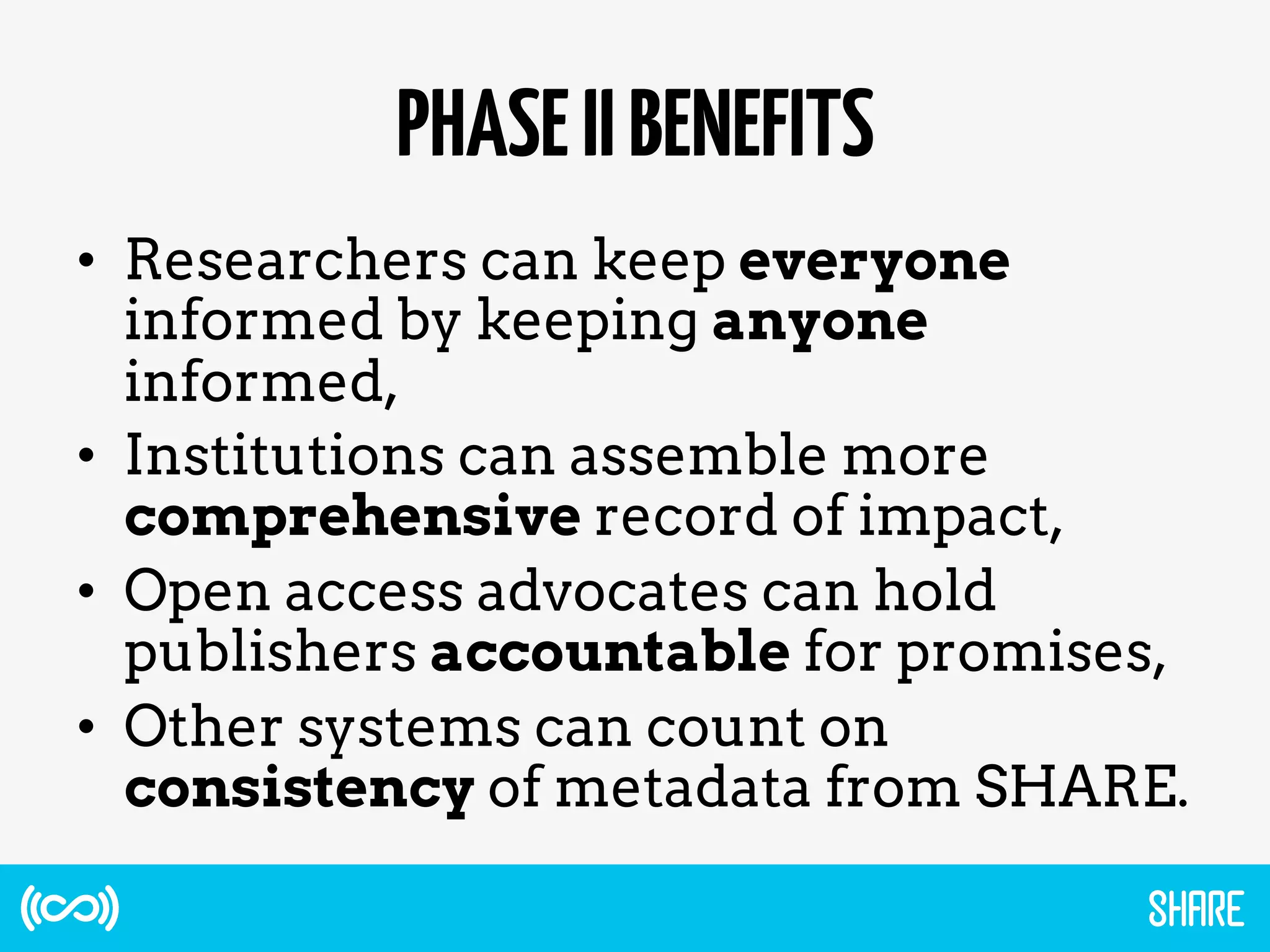 PHASEIIBENEFITS
•  Researchers can keep everyone
informed by keeping anyone
informed,
•  Institutions can assemble more
comprehensive record of impact,
•  Open access advocates can hold
publishers accountable for promises,
•  Other systems can count on
consistency of metadata from SHARE.
 