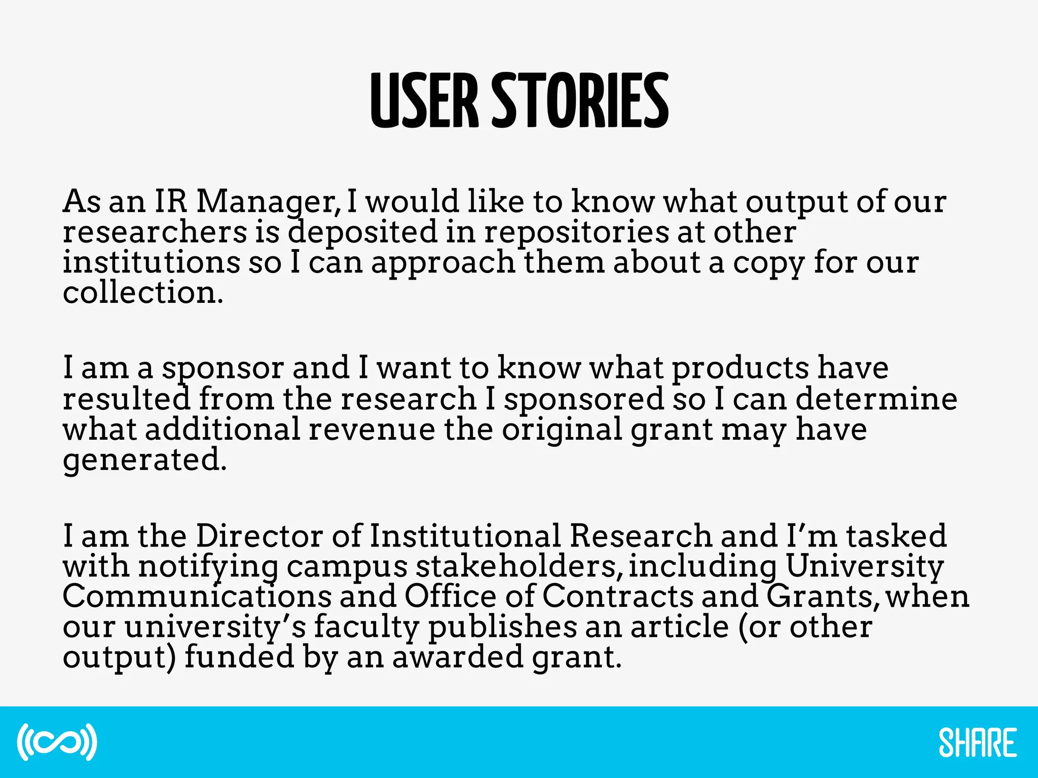 USERSTORIES
As an IR Manager,I would like to know what output of our
researchers is deposited in repositories at other
institutions so I can approach them about a copy for our
collection.
I am a sponsor and I want to know what products have
resulted from the research I sponsored so I can determine
what additional revenue the original grant may have
generated.
I am the Director of Institutional Research and I’m tasked
with notifying campus stakeholders,including University
Communications and Office of Contracts and Grants,when
our university’s faculty publishes an article (or other
output) funded by an awarded grant.
 