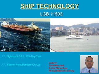 SHIP TECHNOLOGY
                                  LGB 11503




......SyllabusLGB 11503-Ship Technology SLT.doc

                                           Lecturer:
......Lesson PlanStandard QA Lesson Plan auzuddin Ayob
                                           F Ship Technology LGB11503 SLT.doc
                                           B. Eng Marine Eng;
                                           M. Eng Materials Sc & Eng
 