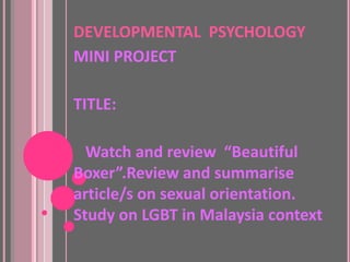 DEVELOPMENTAL PSYCHOLOGY
MINI PROJECT

TITLE:

  Watch and review “Beautiful
Boxer”.Review and summarise
article/s on sexual orientation.
Study on LGBT in Malaysia context
 