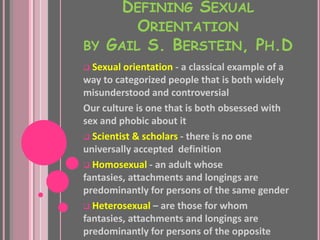 DEFINING SEXUAL
       ORIENTATION
BY GAIL S. BERSTEIN, PH.D
 Sexual orientation - a classical example of a
way to categorized people that is both widely
misunderstood and controversial
Our culture is one that is both obsessed with
sex and phobic about it
 Scientist & scholars - there is no one
universally accepted definition
 Homosexual - an adult whose
fantasies, attachments and longings are
predominantly for persons of the same gender
 Heterosexual – are those for whom
fantasies, attachments and longings are
predominantly for persons of the opposite
 