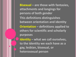 Bisexual – are those with fantasies,
attachments and longings for
persons of both gender
This definitions distinguishes
between orientation and identity
Orientation – definitions applied to
others for scientific and scholarly
purposes
Identity – what we call ourselves,
to the identity we each have as a
gay, lesbian, bisexual, or
heterosexual person
 