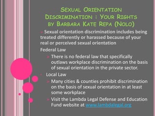 SEXUAL ORIENTATION
    DISCRIMINATION : YOUR RIGHTS
     BY BARBARA KATE REPA (NOLO)
 Sexual orientation discrimination includes being
treated differently or harassed because of your
real or perceived sexual orientation
Federal Law
    There is no federal law that specifically
      outlaws workplace discrimination on the basis
      of sexual orientation in the private sector.
• Local Law
    Many cities & counties prohibit discrimination
      on the basis of sexual orientation in at least
      some workplace
    Visit the Lambda Legal Defense and Education
      Fund website at www.lambdalegal.org
 