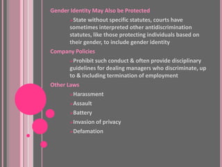 Gender Identity May Also be Protected
       State without specific statutes, courts have
       sometimes interpreted other antidiscrimination
       statutes, like those protecting individuals based on
       their gender, to include gender identity
Company Policies
       Prohibit such conduct & often provide disciplinary
       guidelines for dealing managers who discriminate, up
       to & including termination of employment
Other Laws
       Harassment

       Assault

       Battery

       Invasion of privacy

       Defamation
 