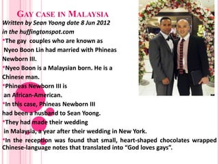 GAY CASE IN MALAYSIA
Written by Sean Yoong date 8 Jun 2012
in the huffingtonspot.com
•The gay couples who are known as
 Nyeo Boon Lin had married with Phineas
Newborn III.
•Nyeo Boon is a Malaysian born. He is a
Chinese man.
•Phineas Newborn III is
 an African-American.
•In this case, Phineas Newborn III
had been a husband to Sean Yoong.
•They had made their wedding
 in Malaysia, a year after their wedding in New York.
•In the reception was found that small, heart-shaped chocolates wrapped
Chinese-language notes that translated into “God loves gays”.
 