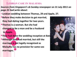 LESBIAN CASE IN MALAYSIA
Sources from Singapore’s zb Sunday newspaper on 31 July 2011 on
page 22 had write about:
 Lesbian wedding between Thomas, 29 and Apple, 27.
Before they make decision to get married,
  they had dating together for two years.
Thomas is a woman. But she had
  changed to be a man and be a husband
   to Apple.
They had done the wedding reception at Batu Pahat, Johor.
Although they had married, but still the
  marriage is not legally recognised as
  Malaysia has no provision for same-sex
  marriages.
 