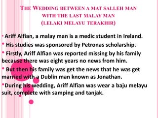 THE WEDDING BETWEEN A MAT SALLEH MAN
               WITH THE LAST MALAY MAN
               (LELAKI MELAYU TERAKHIR)

• Ariff Alfian, a malay man is a medic student in Ireland.
• His studies was sponsored by Petronas scholarship.
• Firstly, Ariff Alfian was reported missing by his family
because there was eight years no news from him.
• But then his family was get the news that he was get
married with a Dublin man known as Jonathan.
•During his wedding, Ariff Alfian was wear a baju melayu
suit, complete with samping and tanjak.
 