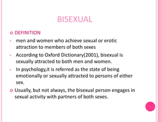 BISEXUAL
 DEFINITION
• men and women who achieve sexual or erotic
   attraction to members of both sexes
• According to Oxford Dictionary(2001), bisexual is
   sexually attracted to both men and women.
• In psychology,it is referred as the state of being
   emotionally or sexually attracted to persons of either
   sex.
 Usually, but not always, the bisexual person engages in
  sexual activity with partners of both sexes.
 
