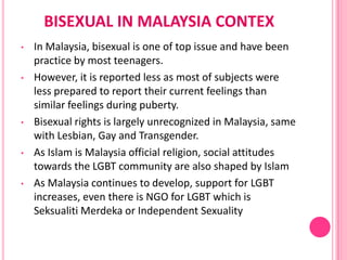 BISEXUAL IN MALAYSIA CONTEX
•   In Malaysia, bisexual is one of top issue and have been
    practice by most teenagers.
•   However, it is reported less as most of subjects were
    less prepared to report their current feelings than
    similar feelings during puberty.
•   Bisexual rights is largely unrecognized in Malaysia, same
    with Lesbian, Gay and Transgender.
•   As Islam is Malaysia official religion, social attitudes
    towards the LGBT community are also shaped by Islam
•   As Malaysia continues to develop, support for LGBT
    increases, even there is NGO for LGBT which is
    Seksualiti Merdeka or Independent Sexuality
 