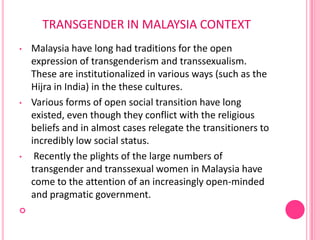 TRANSGENDER IN MALAYSIA CONTEXT
•   Malaysia have long had traditions for the open
    expression of transgenderism and transsexualism.
    These are institutionalized in various ways (such as the
    Hijra in India) in the these cultures.
•   Various forms of open social transition have long
    existed, even though they conflict with the religious
    beliefs and in almost cases relegate the transitioners to
    incredibly low social status.
•    Recently the plights of the large numbers of
    transgender and transsexual women in Malaysia have
    come to the attention of an increasingly open-minded
    and pragmatic government.

 
