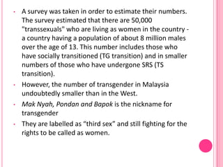 •   A survey was taken in order to estimate their numbers.
    The survey estimated that there are 50,000
    "transsexuals" who are living as women in the country -
    a country having a population of about 8 million males
    over the age of 13. This number includes those who
    have socially transitioned (TG transition) and in smaller
    numbers of those who have undergone SRS (TS
    transition).
•   However, the number of transgender in Malaysia
    undoubtedly smaller than in the West.
•   Mak Nyah, Pondan and Bapok is the nickname for
    transgender
•   They are labelled as “third sex” and still fighting for the
    rights to be called as women.
 