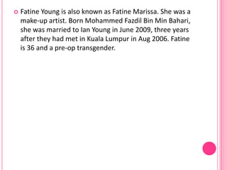   Fatine Young is also known as Fatine Marissa. She was a
    make-up artist. Born Mohammed Fazdil Bin Min Bahari,
    she was married to Ian Young in June 2009, three years
    after they had met in Kuala Lumpur in Aug 2006. Fatine
    is 36 and a pre-op transgender.
 
