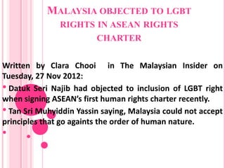 MALAYSIA OBJECTED TO LGBT
               RIGHTS IN ASEAN RIGHTS
                      CHARTER


Written by Clara Chooi in The Malaysian Insider on
Tuesday, 27 Nov 2012:
• Datuk Seri Najib had objected to inclusion of LGBT right
when signing ASEAN’s first human rights charter recently.
• Tan Sri Muhyiddin Yassin saying, Malaysia could not accept
principles that go againts the order of human nature.
•
 