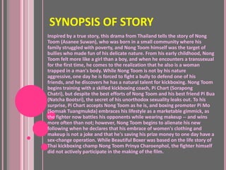 SYNOPSIS OF STORY
Inspired by a true story, this drama from Thailand tells the story of Nong
Toom (Asanee Suwan), who was born in a small community where his
family struggled with poverty, and Nong Toom himself was the target of
bullies who made fun of his delicate nature. From his early childhood, Nong
Toom felt more like a girl than a boy, and when he encounters a transsexual
for the first time, he comes to the realization that he also is a woman
trapped in a man's body. While Nong Toom is not by his nature
aggressive, one day he is forced to fight a bully to defend one of his
friends, and he discovers he has a natural talent for kickboxing. Nong Toom
begins training with a skilled kickboxing coach, Pi Chart (Sorapong
Chatri), but despite the best efforts of Nong Toom and his best friend Pi Bua
(Natcha Bootsri), the secret of his unorthodox sexuality leaks out. To his
surprise, Pi Chart accepts Nong Toom as he is, and boxing promoter Pi Mo
(Somsak Tuangmukda) embraces his lifestyle as a marketable gimmick, as
the fighter now battles his opponents while wearing makeup -- and wins
more often than not; however, Nong Toom begins to alienate his new
following when he declares that his embrace of women's clothing and
makeup is not a joke and that he's saving his prize money to one day have a
sex-change operation. While Beautiful Boxer was based on the life story of
Thai kickboxing champ Nong Toom Prinya Charoenphol, the fighter himself
did not actively participate in the making of the film.
 