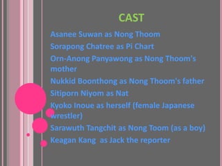 CAST
Asanee Suwan as Nong Thoom
Sorapong Chatree as Pi Chart
Orn-Anong Panyawong as Nong Thoom's
mother
Nukkid Boonthong as Nong Thoom's father
Sitiporn Niyom as Nat
Kyoko Inoue as herself (female Japanese
wrestler)
Sarawuth Tangchit as Nong Toom (as a boy)
Keagan Kang as Jack the reporter
 