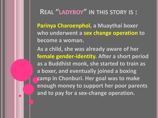 REAL “LADYBOY” IN THIS STORY IS :
Parinya Charoenphol, a Muaythai boxer
who underwent a sex change operation to
become a woman.
As a child, she was already aware of her
female gender-identity. After a short period
as a Buddhist monk, she started to train as
a boxer, and eventually joined a boxing
camp in Chonburi. Her goal was to make
enough money to support her poor parents
and to pay for a sex-change operation.
 