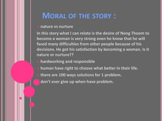 MORAL OF THE STORY :
 nature vs nurture
In this story what I can relate is the desire of Nong Thoom to
become a woman is very strong even he know that he will
faced many difficulties from other people because of his
decisions. He got his satisfaction by becoming a woman. Is it
nature or nurture??
 hardworking and responsible

 human have right to choose what better in their life.

 there are 100 ways solutions for 1 problem.

 don’t ever give up when have problem.
 