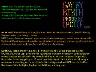 MYTH: Gays are sick and can be “cured”.
FACT:On december 15, 1973 the APA removed
homosexuality
From it’s list of mental disorders. There was no
treatment that could be found as a cure.
MYTH:Gays/lesbians become homosexual as a result of homosexual seduction and thus try
To recruit others, especially children.
FACT:Nobody knows what cause homosexuality but psychological thinking today stresses the
likelihood Of an inborn predisposition combined with an unknown environmental trigger; one’s
orientaion is determined By age 6, certainly before adolescence.
MYTH:Gay people are more prone to be mentally ill and to abuse drugs and alcohol.
FACT: It is true that LGBT people suffer higher rates of anxiety, depression, and depression-
related illnesses and behaviors like alcohol and drug abuse than the general population.
But studies done during the past 15 years have determined that it is the stress of being a
member of a minority group in an often-hostile society — and not LGBT identity itself —
that accounts for the higher levels of mental illness and drug use.
 