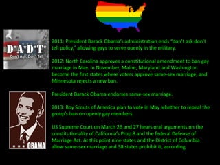 2011: President Barack Obama’s administration ends “don’t ask don’t
tell policy,” allowing gays to serve openly in the military.
2012: North Carolina approves a constitutional amendment to ban gay
marriage in May. In November, Maine, Maryland and Washington
become the first states where voters approve same-sex marriage, and
Minnesota rejects a new ban.
President Barack Obama endorses same-sex marriage.
2013: Boy Scouts of America plan to vote in May whether to repeal the
group’s ban on openly gay members.
US Supreme Court on March 26 and 27 hears oral arguments on the
constitutionality of California’s Prop 8 and the federal Defense of
Marriage Act. At this point nine states and the District of Columbia
allow same-sex marriage and 38 states prohibit it, according to
Freedom To Marry.
 