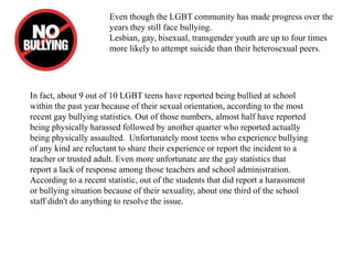 Even though the LGBT community has made progress over the
years they still face bullying.
Lesbian, gay, bisexual, transgender youth are up to four times
more likely to attempt suicide than their heterosexual peers.
In fact, about 9 out of 10 LGBT teens have reported being bullied at school
within the past year because of their sexual orientation, according to the most
recent gay bullying statistics. Out of those numbers, almost half have reported
being physically harassed followed by another quarter who reported actually
being physically assaulted. Unfortunately most teens who experience bullying
of any kind are reluctant to share their experience or report the incident to a
teacher or trusted adult. Even more unfortunate are the gay statistics that
report a lack of response among those teachers and school administration.
According to a recent statistic, out of the students that did report a harassment
or bullying situation because of their sexuality, about one third of the school
staff didn't do anything to resolve the issue.
 