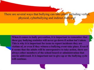 There are several ways that bullying can take place including verbal,
physical, cyberbullying and indirect bullying!
When it comes to bully prevention, it is important to remember that
these gay bullying statistics will never go down if action isn't taken.
This is why it is important for teens to report incidents they are
victims of, or even if they witness a bullying event take place. Even if
it seems that the adults will be unresponsive to take action, there are
always other members of the school board or administration that
can be addressed. It is important not to give up or the bullying cycle
will continue.
 