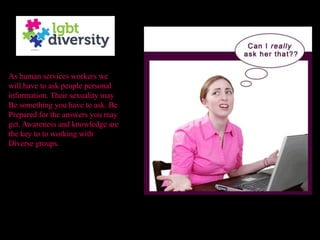As human services workers we
will have to ask people personal
information. Their sexuality may
Be something you have to ask. Be
Prepared for the answers you may
get. Awareness and knowledge are
the key to to working with
Diverse groups.
 