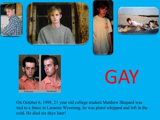 On October 6, 1998, 21 year old college student Matthew Shepard was
tied to a fence in Laramie Wyoming, he was pistol whipped and left in the
cold. He died six days later!
GAY
 