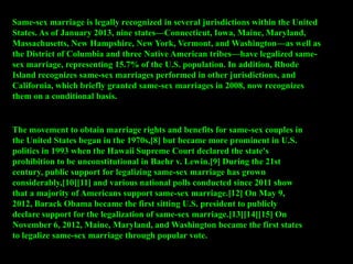 Same-sex marriage is legally recognized in several jurisdictions within the United
States. As of January 2013, nine states—Connecticut, Iowa, Maine, Maryland,
Massachusetts, New Hampshire, New York, Vermont, and Washington—as well as
the District of Columbia and three Native American tribes—have legalized same-
sex marriage, representing 15.7% of the U.S. population. In addition, Rhode
Island recognizes same-sex marriages performed in other jurisdictions, and
California, which briefly granted same-sex marriages in 2008, now recognizes
them on a conditional basis.
The movement to obtain marriage rights and benefits for same-sex couples in
the United States began in the 1970s,[8] but became more prominent in U.S.
politics in 1993 when the Hawaii Supreme Court declared the state's
prohibition to be unconstitutional in Baehr v. Lewin.[9] During the 21st
century, public support for legalizing same-sex marriage has grown
considerably,[10][11] and various national polls conducted since 2011 show
that a majority of Americans support same-sex marriage.[12] On May 9,
2012, Barack Obama became the first sitting U.S. president to publicly
declare support for the legalization of same-sex marriage.[13][14][15] On
November 6, 2012, Maine, Maryland, and Washington became the first states
to legalize same-sex marriage through popular vote.
 