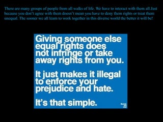 There are many groups of people from all walks of life. We have to interact with them all.Just
because you don’t agree with them doesn’t mean you have to deny them rights or treat them
unequal. The sooner we all learn to work together in this diverse world the better it will be!
 