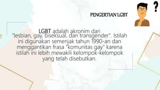 LGBT adalah akronim dari
“lesbian, gay, biseksual, dan transgender". Istilah
ini digunakan semenjak tahun 1990-an dan
menggantikan frasa "komunitas gay" karena
istilah ini lebih mewakili kelompok-kelompok
yang telah disebutkan.
PENGERTIANLGBT
 
