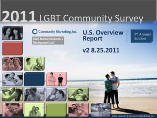 2011	
  LGBT	
  Community	
  Survey	
  
                     U.S.	
  Overview	
                          5th Annual
                     Report	
                                    Edition
                     	
  
                     v2	
  8.25.2011	
  




                                  En3re	
  contents	
  ©	
  Community	
  Marke3ng,	
  Inc.	
  
 