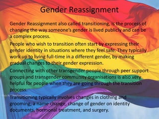 Gender Reassignment
Gender Reassignment also called transitioning, is the process of
changing the way someone’s gender is lived publicly and can be
a complex process.
People who wish to transition often start by expressing their
gender identity in situations where they feel safe. They typically
work up to living full-time in a different gender, by making
gradual changes to their gender expression.
Connecting with other transgender people through peer support
groups and transgender community organisations is also very
helpful for people when they are going through the transition
process.
Transitioning typically involves changes in clothing and
grooming, a name change, change of gender on identity
documents, hormonal treatment, and surgery.
 