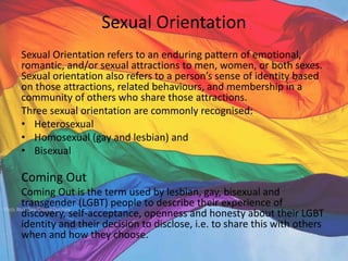 Sexual Orientation
Sexual Orientation refers to an enduring pattern of emotional,
romantic, and/or sexual attractions to men, women, or both sexes.
Sexual orientation also refers to a person’s sense of identity based
on those attractions, related behaviours, and membership in a
community of others who share those attractions.
Three sexual orientation are commonly recognised:
• Heterosexual
• Homosexual (gay and lesbian) and
• Bisexual
Coming Out
Coming Out is the term used by lesbian, gay, bisexual and
transgender (LGBT) people to describe their experience of
discovery, self-acceptance, openness and honesty about their LGBT
identity and their decision to disclose, i.e. to share this with others
when and how they choose.
 