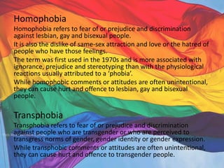 Homophobia
Homophobia refers to fear of or prejudice and discrimination
against lesbian, gay and bisexual people.
It is also the dislike of same-sex attraction and love or the hatred of
people who have those feelings.
The term was first used in the 1970s and is more associated with
ignorance, prejudice and stereotyping than with the physiological
reactions usually attributed to a ‘phobia’.
While homophobic comments or attitudes are often unintentional,
they can cause hurt and offence to lesbian, gay and bisexual
people.
Transphobia
Transphobia refers to fear of or prejudice and discrimination
against people who are transgender or who are perceived to
transgress norms of gender, gender identity or gender expression.
While transphobic comments or attitudes are often unintentional,
they can cause hurt and offence to transgender people.
 