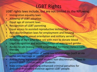 LGBT Rights
LGBT rights laws include, but are not limited to, the following:
• Immigration equality laws
• Allowing of LGBT adoption
• Equal age of consent laws
• Recognition of LGBT parenting
• Equal access to assisted reproductive technology
• Anti-discrimination laws for employment and housing
• Laws related to sexual orientation and military service
• Allowing of men who have sex with men to donate blood
• Legal recognition and accommodation of reassigned gender
• Access to sex reassignment surgery and hormone replacement
therapy
• Government recognition of same-sex relationships (such as via
same-sex marriage or similar unions)
• Anti-bullying legislation and student non-discrimination laws to
protect LGBT children and/or students
• Hate crime laws providing enhanced criminal penalties for
prejudice-motivated violence against LGBT people.
 
