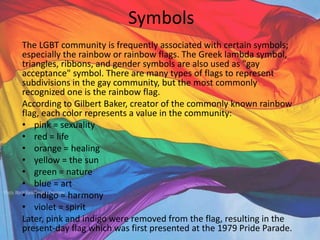Symbols
The LGBT community is frequently associated with certain symbols;
especially the rainbow or rainbow flags. The Greek lambda symbol,
triangles, ribbons, and gender symbols are also used as "gay
acceptance" symbol. There are many types of flags to represent
subdivisions in the gay community, but the most commonly
recognized one is the rainbow flag.
According to Gilbert Baker, creator of the commonly known rainbow
flag, each color represents a value in the community:
• pink = sexuality
• red = life
• orange = healing
• yellow = the sun
• green = nature
• blue = art
• indigo = harmony
• violet = spirit
Later, pink and indigo were removed from the flag, resulting in the
present-day flag which was first presented at the 1979 Pride Parade.
 