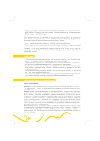 RX TXDQGR SHVVRDV FRP
XP SDSHO UHOHYDQWH DV WUDWDP GH IRUPD GLVFULPLQDWyULD


2 TXH p TXH LVWR VLJQLILFD SDUD PLP

3DUD DV OpVELFDV JDV H ELVVH[XDLV WDO FRPR SDUD RV KHWHURVVH[XDLV VHULD ERP TXH KRXYHVVH XPD
SHUVSHFWLYD PDLV HTXLOLEUDGD UHODWLYDPHQWH DRV HVWLORV GH YLGD H j GLYHUVLGDGH (VWD TXHVWmR GHYH
VHU FRQVLGHUDGD QR FRQWH[WR PDLV DPSOR GD GLYHUVLGDGH GR JpQHUR GH RULJHP FXOWXUDO RX GH RXWUDV
GLIHUHQoDV VRFLDLV FRPR D LGDGH DV GHILFLrQFLDV H D UHOLJLmR
$QWHV GH PDLV DV OHLV H RV UHJXODPHQWRV D WRGRV RV QtYHLV GHYLDP GDU PDLRU DWHQomR j GLYHUVLGDGH
3HQVH QR PRGR FRPR D LQVWLWXLomR SDUD TXH WUDEDOKD RX DV SHVVRDV j VXD YROWD OLGDP FRP GLIHUHQWHV
HVWLORV GH YLGD 3RU H[HPSOR RV UHJXODPHQWRV GH FDQGLGDWXUD IRUPDomR H WUDEDOKR JDUDQWHP XP
WUDWDPHQWR LJXDO SDUD KRPHQV H PXOKHUHV SDUD FDVDLV H SDUD SHVVRDV LQGLYLGXDLV
$OpP GLVVR R DFRPSDQKDPHQWR SVLFROyJLFR GHYHUi DMXGDU RV DGROHVFHQWHV D DSURIXQGDU RV VHXV
VHQWLPHQWRV H DV VXDV QHFHVVLGDGHV 'HYHVH GDUOKHV FRQGLo}HV SDUD FULDU R VHX SUySULR HVWLOR GH
YLGD 3RU ILP R HQVLQR GHYH GDU XPD YLVmR JOREDO GRV HVWLORV GH YLGD H GLVFXWLU DV LPDJHQV GLVWRUFLGDV
HQFRUDMDQGR RV DGROHVFHQWHV D ID]HUHP DV VXDV SUySULDV HVFROKDV


$ WHU HP PHQWH

e LPSRUWDQWH UHFRQKHFHU SDUD VL PHVPRD H SHUDQWH RV VHXV DOXQRV TXH QHP VHPSUH p IiFLO OLGDU
FRP D GLIHUHQoD TXH QmR p DOJR TXH VH DSUHQGD GH XP GLD SDUD R RXWUR /HYH R WHPSR TXH SUHFLVDU
H Gr HVSDoR DRV DOXQRV SDUD GLJHULUHP DV LGHLDV QRYDV
RPR DJHQWH HGXFDWLYRD WHP GH WHU FRQVFLrQFLD GDV VXDV SUySULDV RSLQL}HV VREUH D GLYHUVLGDGH
H D KRPRVVH[XDOLGDGHELVVH[XDOLGDGH HUFD GH  GR LPSDFWR GR TXH HQVLQD HVWi OLJDGR j VXD
SHUVRQDOLGDGH 6H GHU XPD DXOD VREUH D GLYHUVLGDGH GRV HVWLORV GH YLGD PDV PRVWUDU TXH QmR
DSURYD HVWLORV GH YLGD GLIHUHQWHV GR VHX RV DOXQRV QmR RD OHYDUmR PXLWR D VpULR


3HUJXQWH D VL PHVPR

Ã 2 TXH VHQWH DFHUFD GDV GLIHUHQoDV HP JHUDO
Ã 7HP SUHIHUrQFLD SRU FHUWRV 