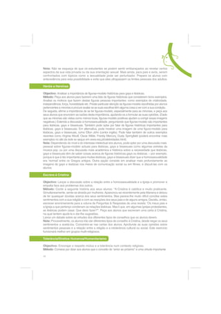 Ã (P JHUDO TXDO p D VXD DWLWXGH IDFH j GLIHUHQoD H j GLYHUVLGDGH e XPD DWLWXGH FRHUHQWH FRP
  D VXD RSLQLmR HP TXHVW}HV TXH GLJDP UHVSHLWR D DGROHVFHQWHV OpVELFDV JDV H ELVVH[XDLV
  6H QmR SRUTXH p TXH Ki GLIHUHQoDV

1XP VHJXQGR PRPHQWR GHYH SUHSDUDUVH SDUD FRQKHFHU RV VHQWLPHQWRV H DV RSLQL}HV GRV
VHXV DOXQRV $V SHUJXQWDV DFLPD OLVWDGDV WDPEpP VmR YiOLGDV SDUD HOHV 3HUJXQWHVH VH
FRQVHJXH LPDJLQDU DV VXDV UHVSRVWDV DQWHV GH FRPHoDU R GHEDWH

Ã 2 TXH p TXH HOHV YmR SHQVDU Ã RPR p TXH YmR UHDJLU DR WySLFR GD GLYHUVLGDGH
Ã RPR p TXH VH YDL VHQWLU D WUDEDOKDU FRP HOHV VREUH GLYHUVLGDGH  RQIRUWiYHO LQVHJXUR DPHDoDGR

7HQKD HP OLQKD GH FRQWD TXH Ki PXLWDV PDQHLUDV GLIHUHQWHV GH VH VHU IHOL] $OJXQV HVWLORV GH
YLGD SRGHP VHU WRWDOPHQWH QRYRV SDUD VL PDV QmR VH VXUSUHHQGD VH RV VHXV DOXQRV WLYHUHP
DERUGDJHQV RULJLQDLV


6DLED WDPEpP

Ã 2V MRYHQV KRPRVVH[XDLV H ELVVH[XDLV WrP IDOWD GH PRGHORV SRVLWLYRV R TXH SRGH OHYiORV D
  VHQWLUHPVH LQVHJXURV VREUH R PRGR GH YLYHU D VXD KRPRVVH[XDOLGDGH
Ã )UHTXHQWHPHQWH RV MRYHQV JDV OpVELFDV H ELVVH[XDLV SURFXUDP PRGHORV TXH VH DMXVWHP DR
  VHX FDVR R TXH SRGH OHYiORV D HVWHUHRWLSDU R FRPSRUWDPHQWR JD RX OpVELFR
Ã 0RVWUH DRV VHXV DOXQRV JDV RX OpVELFDV TXH QmR p SRVVtYHO DYDOLDU REMHFWLYDPHQWH TXDOTXHU
  HVWLOR GH YLGD e LPSRUWDQWH GHL[DU FODUR TXH D RULHQWDomR SULQFLSDO GR VHX HVWLOR GH YLGD GHYH
  VHU D VXD IHOLFLGDGH
Ã 3URFXUH LQIRUPDUVH VREUH JUXSRV ORFDLV GH DSRLR D SHVVRDV FRP R HVWLOR GH YLGD TXH R VHX DOXQR GHVHMD
  YLYHU H RQGH HOHHOD SRVVD WURFDU H[SHULrQFLDV
Ã 0XLWRV MRYHQV JDV OpVELFDV RX ELVVH[XDLV UHFHLDP QmR SRGHU WHU XPD IDPtOLD FRPR RV KHWHURVVH[XDLV
  0XLWRV PXGDP GH RSLQLmR TXDQGR VH DSHUFHEHP GH TXH SRGHP VHU IHOL]HV WDO FRPR VmR


$FWLYLGDGHV VREUH (VWLORV GH 9LGD H 'LYHUVLGDGH

'HILQLU D 1RUPDOLGDGH

2EMHFWLYR ODULILFDU D UHODWLYLGDGH GRV FRQFHLWRV ´QRUPDOµ H ´DQRUPDOµ ´GH GHQWUR GR JUXSRµ H
´GH IRUD GR JUXSRµ H GLVFXWLU RV ULVFRV GH H[FOXVmR EDVHDGRV QD GHFODUDomR GH DOJXpP FRPR
VHQGR ´GH IRUDµ
0pWRGR $UUDQMH XPD VpULH GH LPDJHQV GH GLIHUHQWHV KRPHQV H PXOKHUHV 3HoD DRV DOXQRV
SDUD DV RUGHQDUHP GD PDLV ´QRUPDOµ SDUD D PDLV ´GLIHUHQWHµ /DQFH R GHEDWH VREUH D IURQWHLUD
HQWUH R QRUPDO H R DQRUPDO IURQWHLUD HVVD TXH KDELWXDOPHQWH YDULD GH SHVVRD SDUD SHVVRD
3URSRQKD XP GHEDWH VREUH R SRUTXr GHVWDV GLIHUHQoDV H OHYH RV DOXQRV D GLVFXWLU D GHILQLomR
GH ´QRUPDOµ ´DQRUPDOµ H ´GLIHUHQWHµ ([SOLTXH RV FRQFHLWRV GH ´GH GHQWUR GR JUXSRµ ´GH IRUD GR
JUXSRµ ´DOJXpP GH GHQWURµ H ´DOJXpP GH IRUDµ 7RGRV HVWHV FRQFHLWRV VmR VXEMHFWLYRV TXDQGR
GHILQLPRV RV FULWpULRV GH SHUWHQoD D XP JUXSR H[FOXtPRV DXWRPDWLFDPHQWH FHUWDV SHVVRDV
'LVFXWD RV HIHLWRV GD H[FOXVmR H FRPR VH GHYH OLGDU FRP DV GLIHUHQoDV UHVSHLWDQGRDV LQFOXVLYH
GLIHUHQoDV UHODWLYDV j RULHQWDomR VH[XDO
1RWD (VWH H[HUFtFLR Vy VH DGHTXD D MRYHQV FDSD]HV GH VH GLVWDQFLDU GD VXD YLVmR GDV FRLVDV
RX SDUD DTXHOHV TXH HVWmR KDELWXDGRV D SHQVDU SHOD VXD FDEHoD 2V DOXQRV LQWHJUDGRV HP
FXOWXUDV ҊFROHFWLYDVҋ LUmR DFKDU R H[HUFtFLR GLItFLO H HVSHUDUmR SHODV UHDFo}HV GRV RXWURV
3DUD FRQWRUQDU HVWH WLSR GH DWLWXGH D GLVFXVVmR SRGH FHQWUDUVH HP GLIHUHQoDV GH JUXSR RX
RSLQL}HV FXOWXUDLV

                                                                                                     15
 