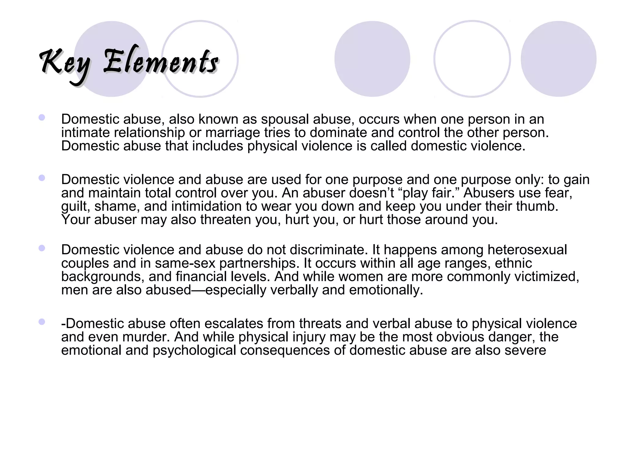 Key ElementsKey Elements
 Domestic abuse, also known as spousal abuse, occurs when one person in an
intimate relationship or marriage tries to dominate and control the other person.
Domestic abuse that includes physical violence is called domestic violence.
 Domestic violence and abuse are used for one purpose and one purpose only: to gain
and maintain total control over you. An abuser doesn’t “play fair.” Abusers use fear,
guilt, shame, and intimidation to wear you down and keep you under their thumb.
Your abuser may also threaten you, hurt you, or hurt those around you.
 Domestic violence and abuse do not discriminate. It happens among heterosexual
couples and in same-sex partnerships. It occurs within all age ranges, ethnic
backgrounds, and financial levels. And while women are more commonly victimized,
men are also abused—especially verbally and emotionally.
 -Domestic abuse often escalates from threats and verbal abuse to physical violence
and even murder. And while physical injury may be the most obvious danger, the
emotional and psychological consequences of domestic abuse are also severe
 