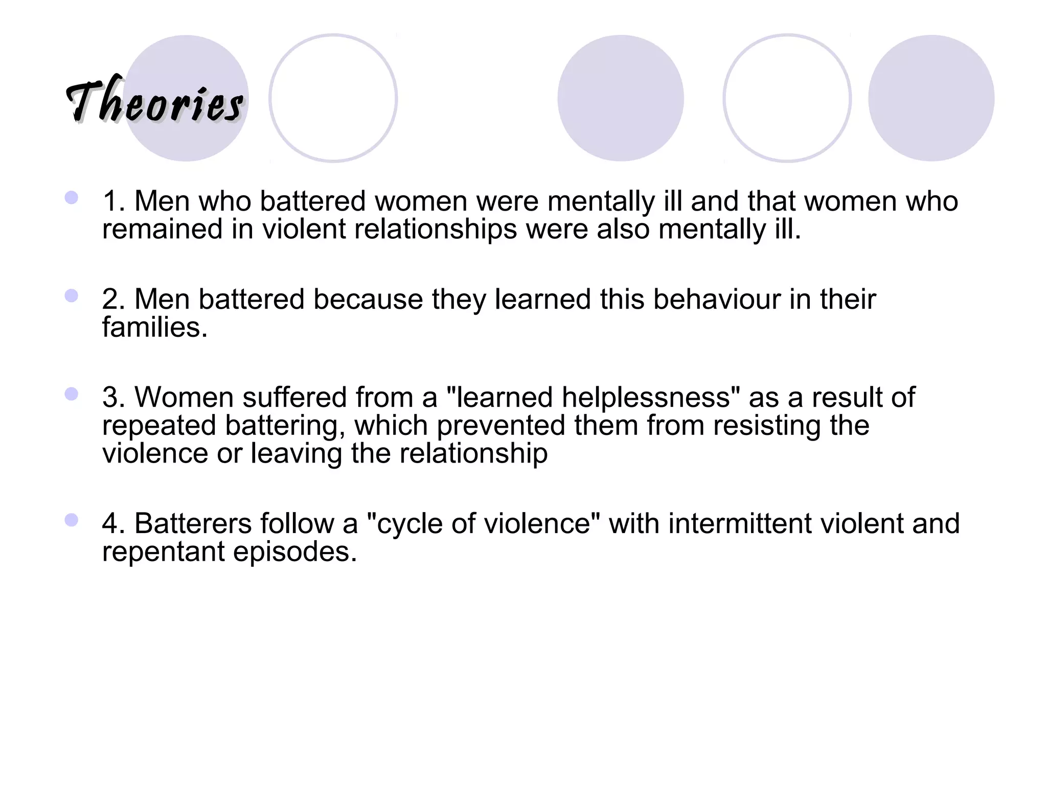 TheoriesTheories
 1. Men who battered women were mentally ill and that women who
remained in violent relationships were also mentally ill.
 2. Men battered because they learned this behaviour in their
families.
 3. Women suffered from a "learned helplessness" as a result of
repeated battering, which prevented them from resisting the
violence or leaving the relationship
 4. Batterers follow a "cycle of violence" with intermittent violent and
repentant episodes.
 