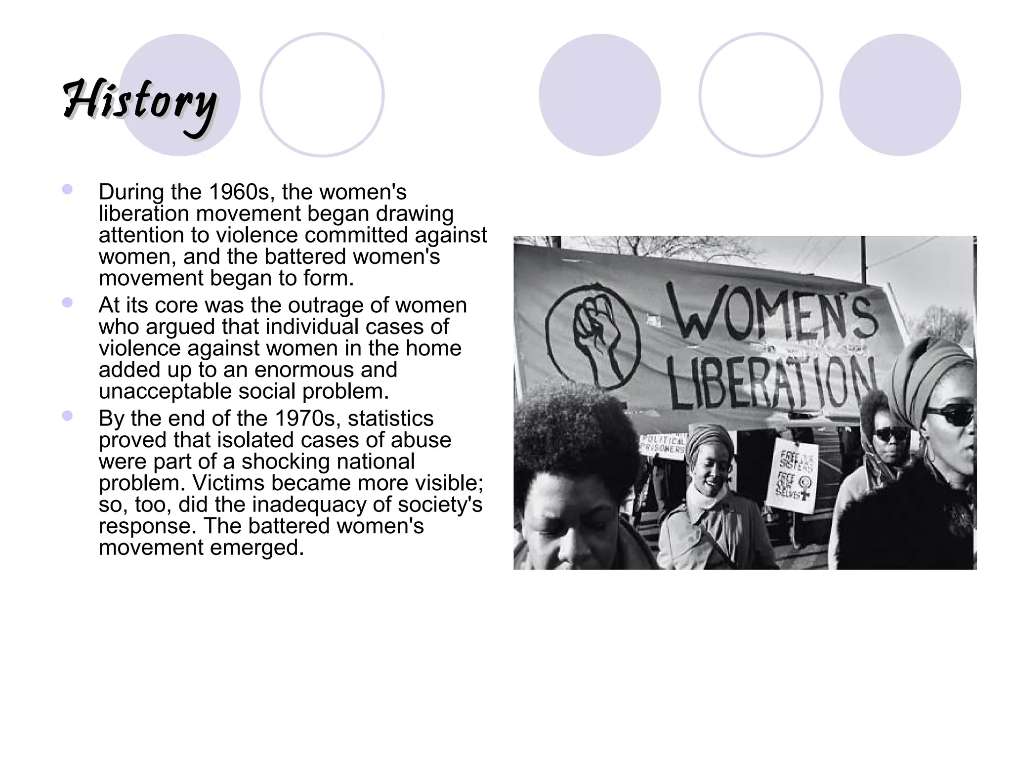 HistoryHistory
 During the 1960s, the women's
liberation movement began drawing
attention to violence committed against
women, and the battered women's
movement began to form.
 At its core was the outrage of women
who argued that individual cases of
violence against women in the home
added up to an enormous and
unacceptable social problem.
 By the end of the 1970s, statistics
proved that isolated cases of abuse
were part of a shocking national
problem. Victims became more visible;
so, too, did the inadequacy of society's
response. The battered women's
movement emerged.
 
