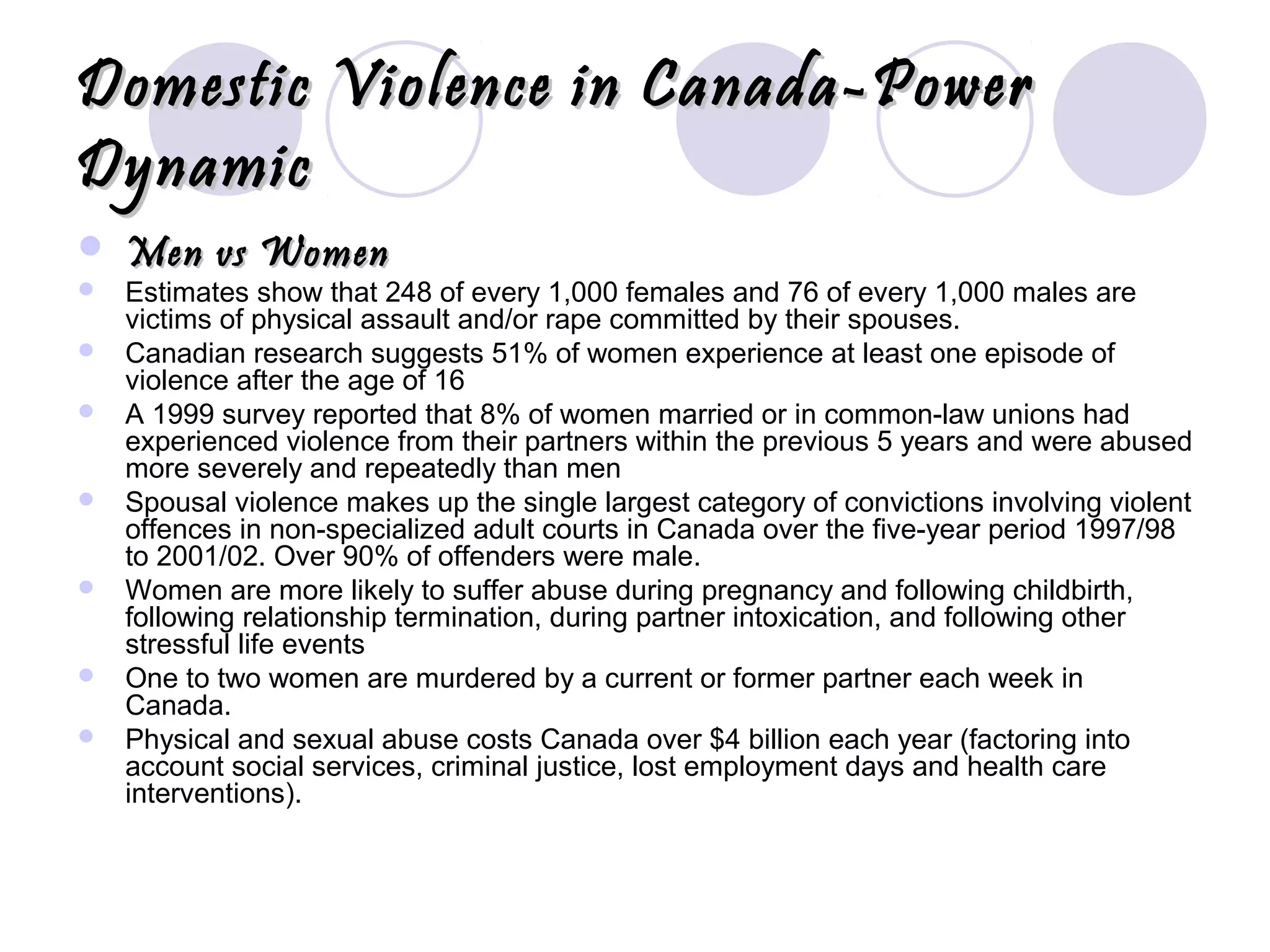 Domestic Violence in Canada-PowerDomestic Violence in Canada-Power
DynamicDynamic
 Men vs WomenMen vs Women
 Estimates show that 248 of every 1,000 females and 76 of every 1,000 males are
victims of physical assault and/or rape committed by their spouses.
 Canadian research suggests 51% of women experience at least one episode of
violence after the age of 16
 A 1999 survey reported that 8% of women married or in common-law unions had
experienced violence from their partners within the previous 5 years and were abused
more severely and repeatedly than men
 Spousal violence makes up the single largest category of convictions involving violent
offences in non-specialized adult courts in Canada over the five-year period 1997/98
to 2001/02. Over 90% of offenders were male.
 Women are more likely to suffer abuse during pregnancy and following childbirth,
following relationship termination, during partner intoxication, and following other
stressful life events
 One to two women are murdered by a current or former partner each week in
Canada.
 Physical and sexual abuse costs Canada over $4 billion each year (factoring into
account social services, criminal justice, lost employment days and health care
interventions).
 